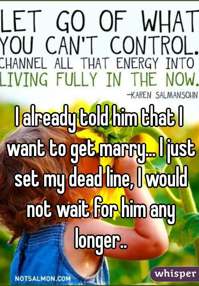 I already told him that I want to get marry... I just set my dead line, I would not wait for him any longer..