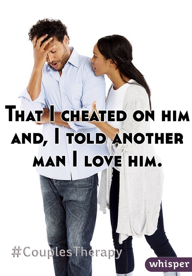 That I cheated on him and, I told another man I love him.