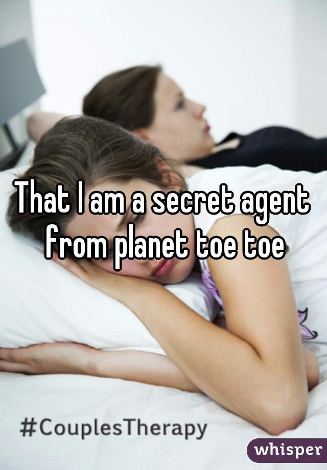 That I am a secret agent from planet toe toe