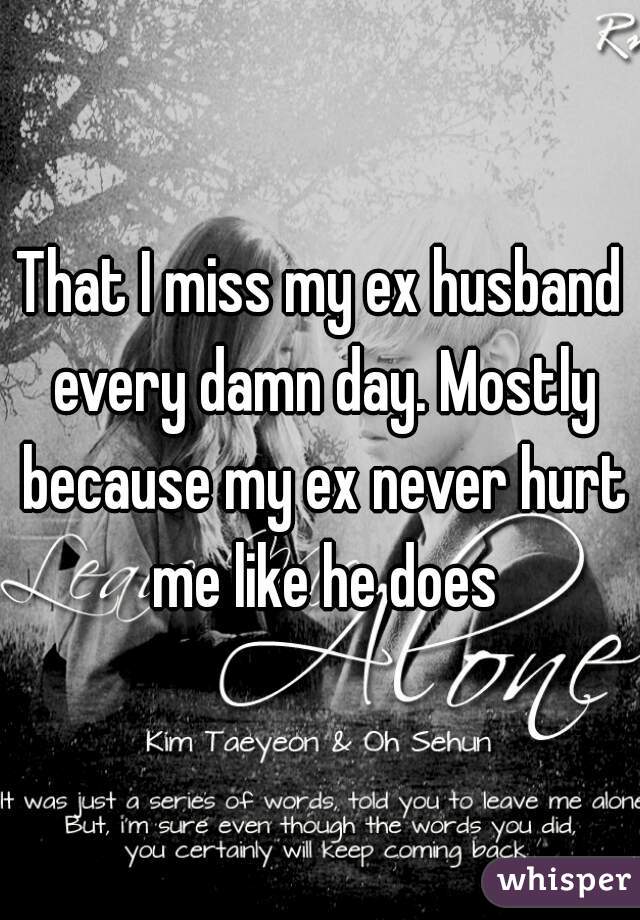 That I miss my ex husband every damn day. Mostly because my ex never hurt me like he does