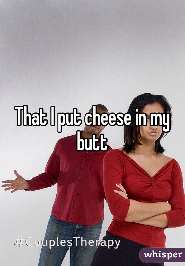 That I put cheese in my butt