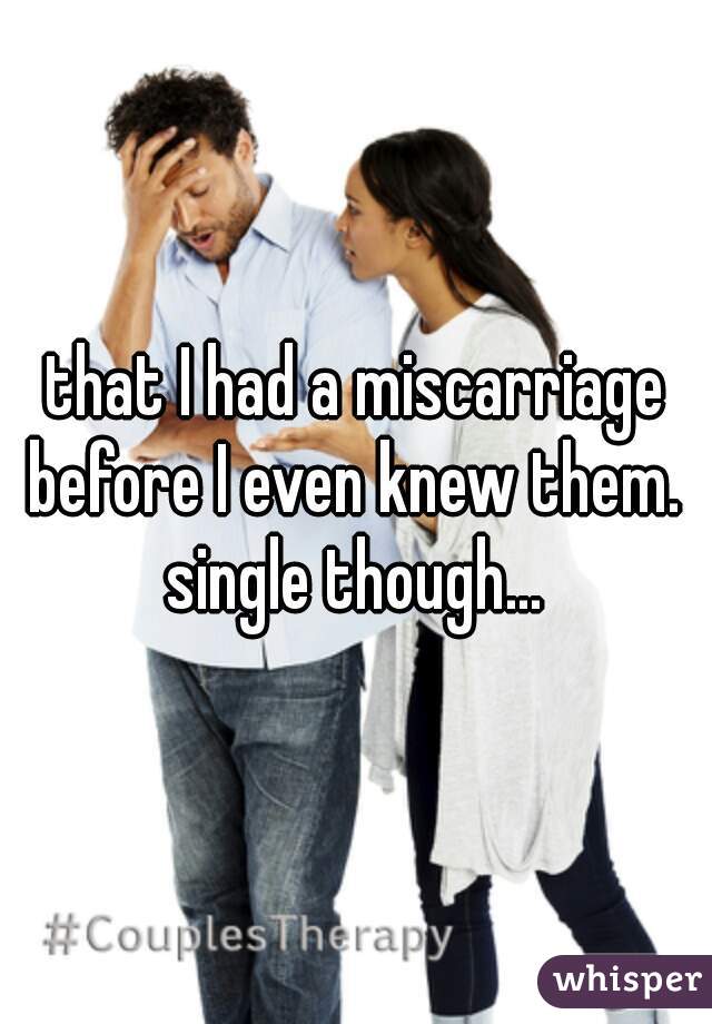 that I had a miscarriage before I even knew them. 
single though...