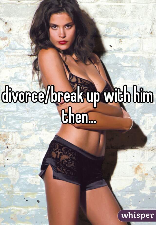 divorce/break up with him then...