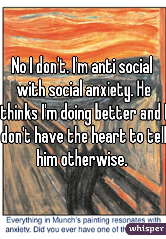 No I don't. I'm anti social with social anxiety. He thinks I'm doing better and I don't have the heart to tell him otherwise. 