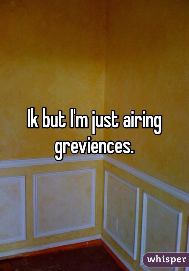 Ik but I'm just airing greviences. 