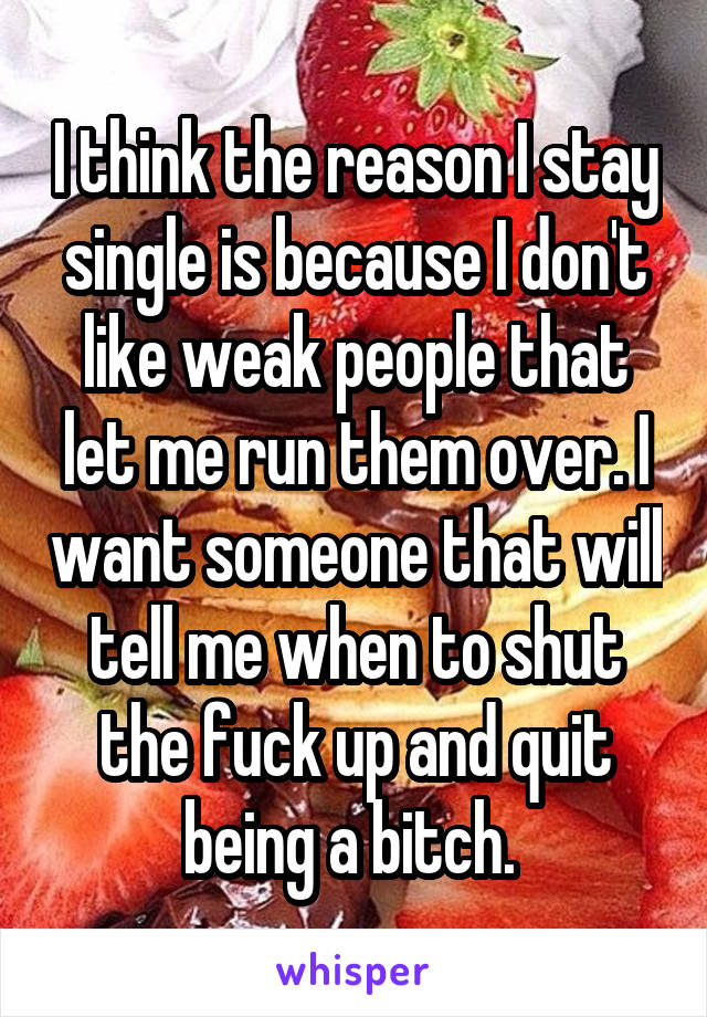 I think the reason I stay single is because I don't like weak people that let me run them over. I want someone that will tell me when to shut the fuck up and quit being a bitch. 