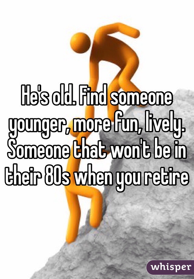 He's old. Find someone younger, more fun, lively. Someone that won't be in their 80s when you retire