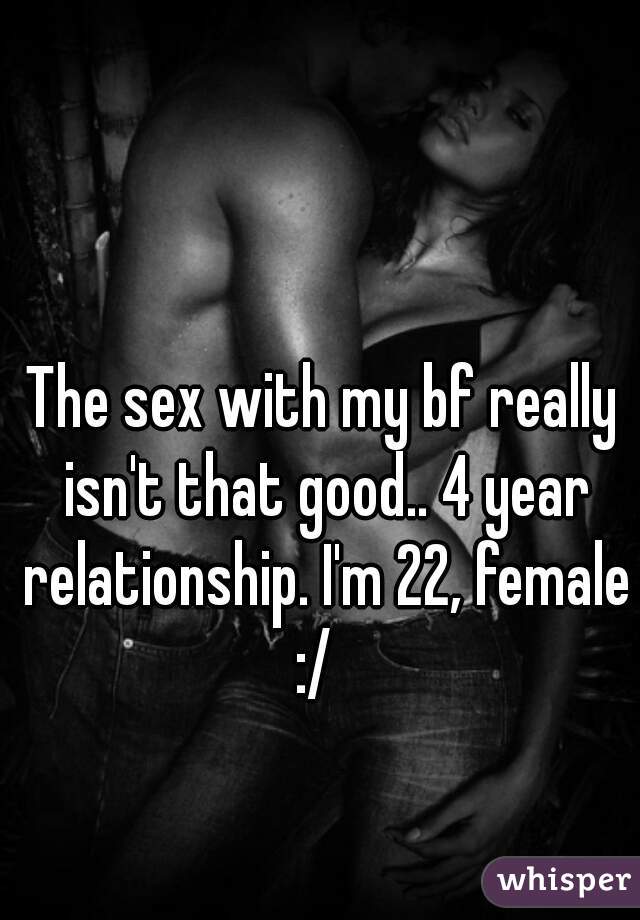 The sex with my bf really isn't that good.. 4 year relationship. I'm 22, female :/  