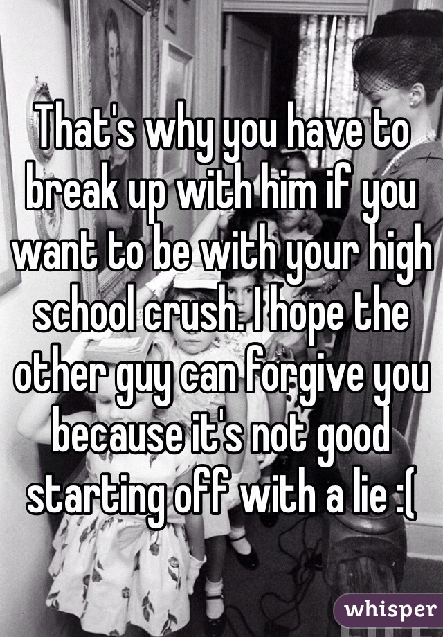 That's why you have to break up with him if you want to be with your high school crush. I hope the other guy can forgive you because it's not good starting off with a lie :( 