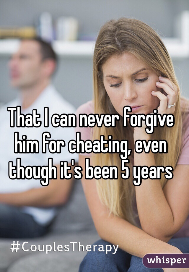 That I can never forgive him for cheating, even though it's been 5 years