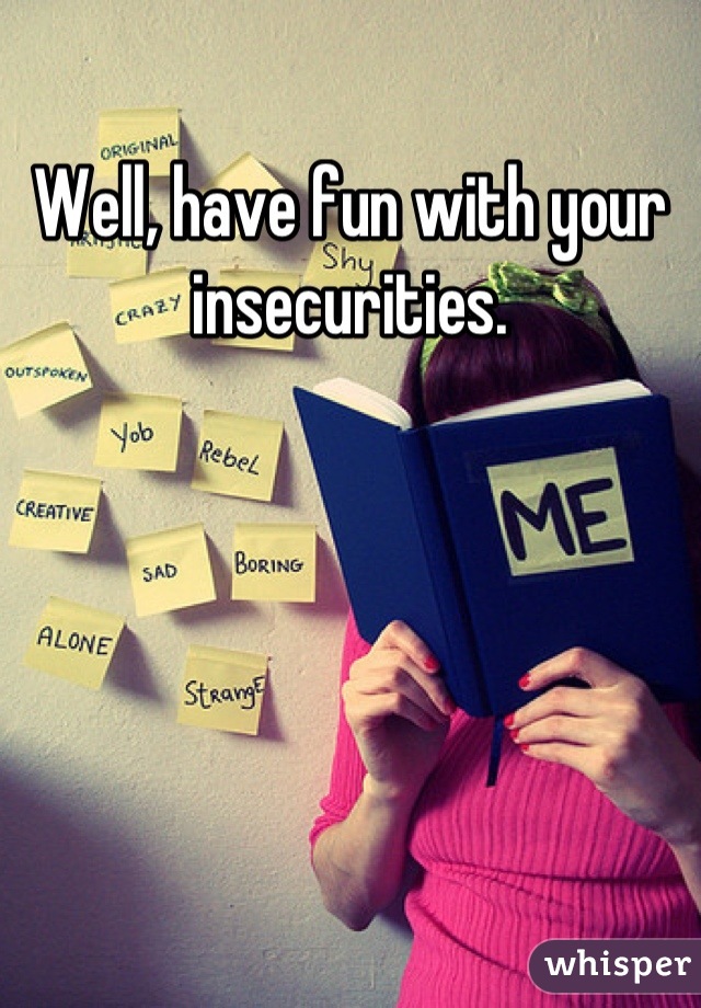 Well, have fun with your insecurities.