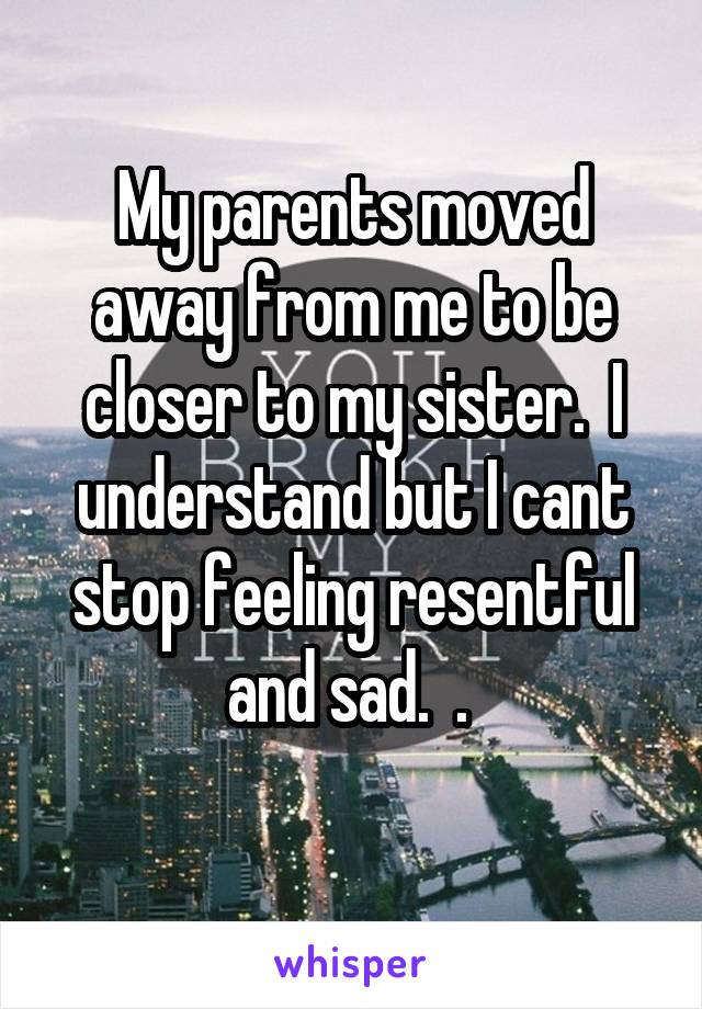 My parents moved away from me to be closer to my sister.  I understand but I cant stop feeling resentful and sad.  . 
