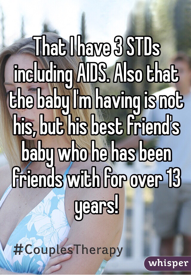 That I have 3 STDs including AIDS. Also that the baby I'm having is not his, but his best friend's baby who he has been friends with for over 13 years! 