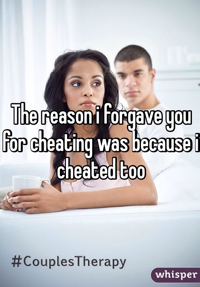 The reason i forgave you for cheating was because i cheated too