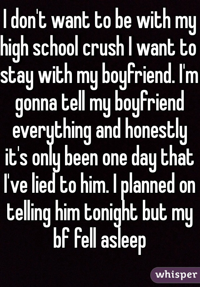 I don't want to be with my high school crush I want to stay with my boyfriend. I'm gonna tell my boyfriend everything and honestly it's only been one day that I've lied to him. I planned on telling him tonight but my bf fell asleep 