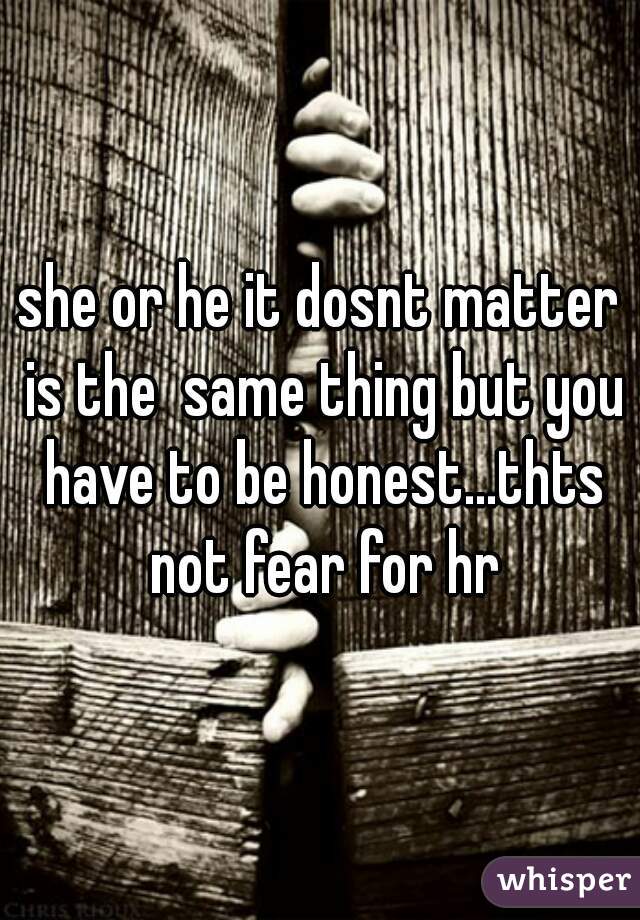 she or he it dosnt matter is the  same thing but you have to be honest...thts not fear for hr