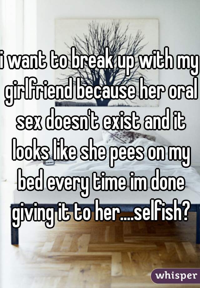 i want to break up with my girlfriend because her oral sex doesn't exist and it looks like she pees on my bed every time im done giving it to her....selfish?