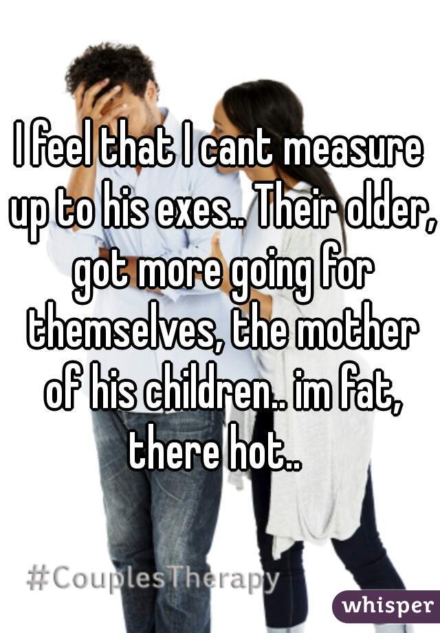 I feel that I cant measure up to his exes.. Their older, got more going for themselves, the mother of his children.. im fat, there hot..  