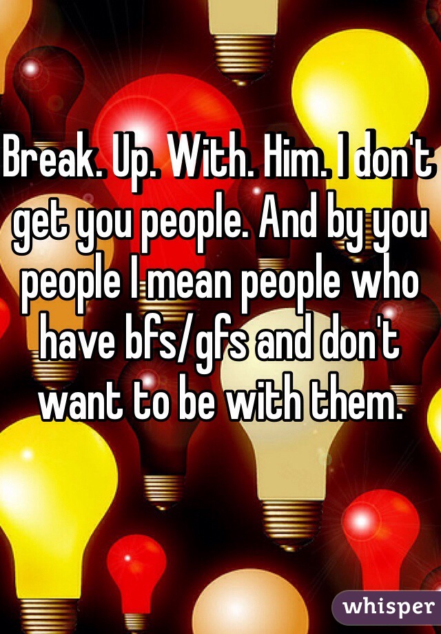 Break. Up. With. Him. I don't get you people. And by you people I mean people who have bfs/gfs and don't want to be with them.