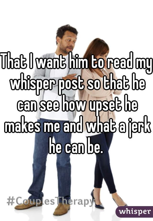 That I want him to read my whisper post so that he can see how upset he makes me and what a jerk he can be. 