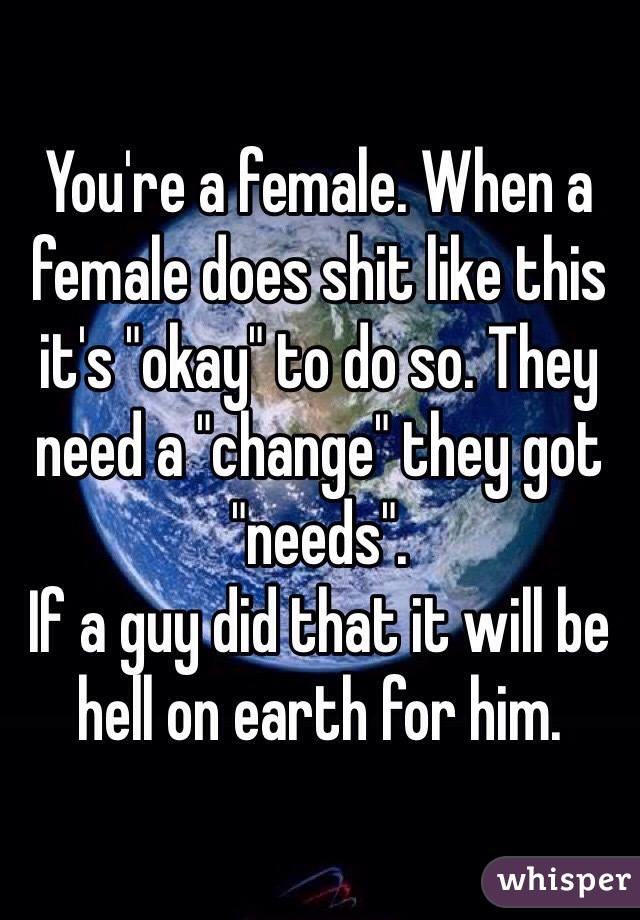 You're a female. When a female does shit like this it's "okay" to do so. They need a "change" they got "needs". 
If a guy did that it will be hell on earth for him. 