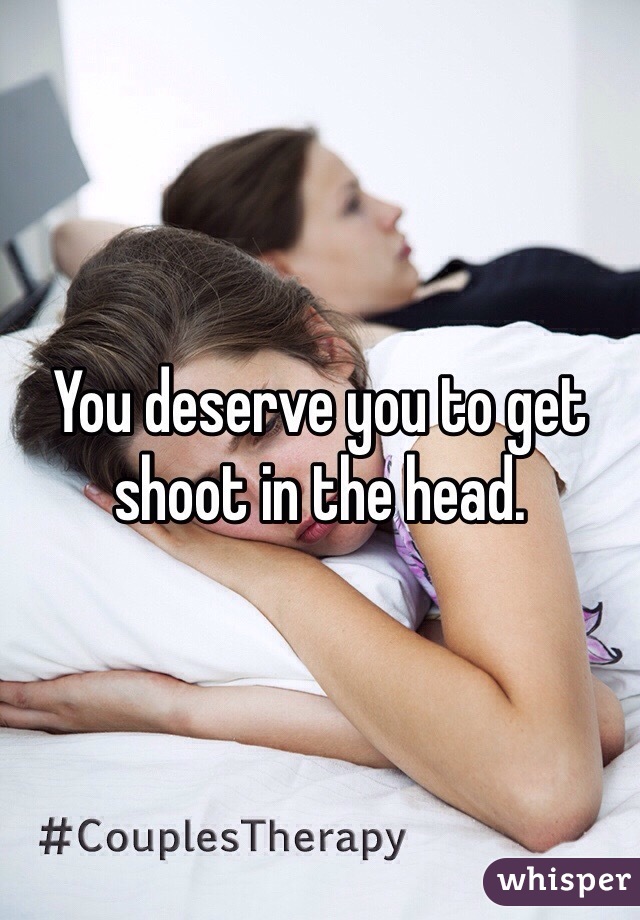 You deserve you to get shoot in the head.