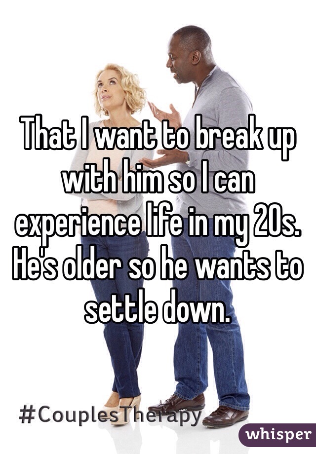 That I want to break up with him so I can experience life in my 20s. He's older so he wants to settle down. 