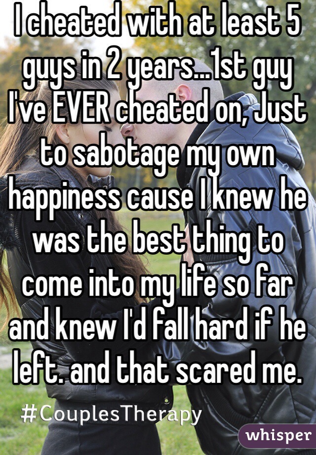 I cheated with at least 5 guys in 2 years...1st guy I've EVER cheated on, Just to sabotage my own happiness cause I knew he was the best thing to come into my life so far and knew I'd fall hard if he left. and that scared me.