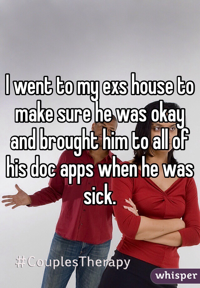 I went to my exs house to make sure he was okay and brought him to all of his doc apps when he was sick.