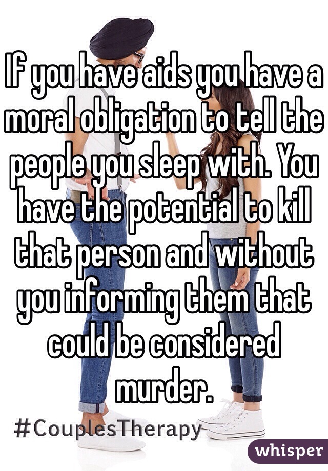 If you have aids you have a moral obligation to tell the people you sleep with. You have the potential to kill that person and without you informing them that could be considered murder. 