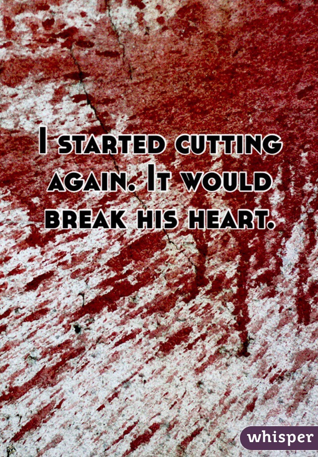 I started cutting again. It would break his heart. 