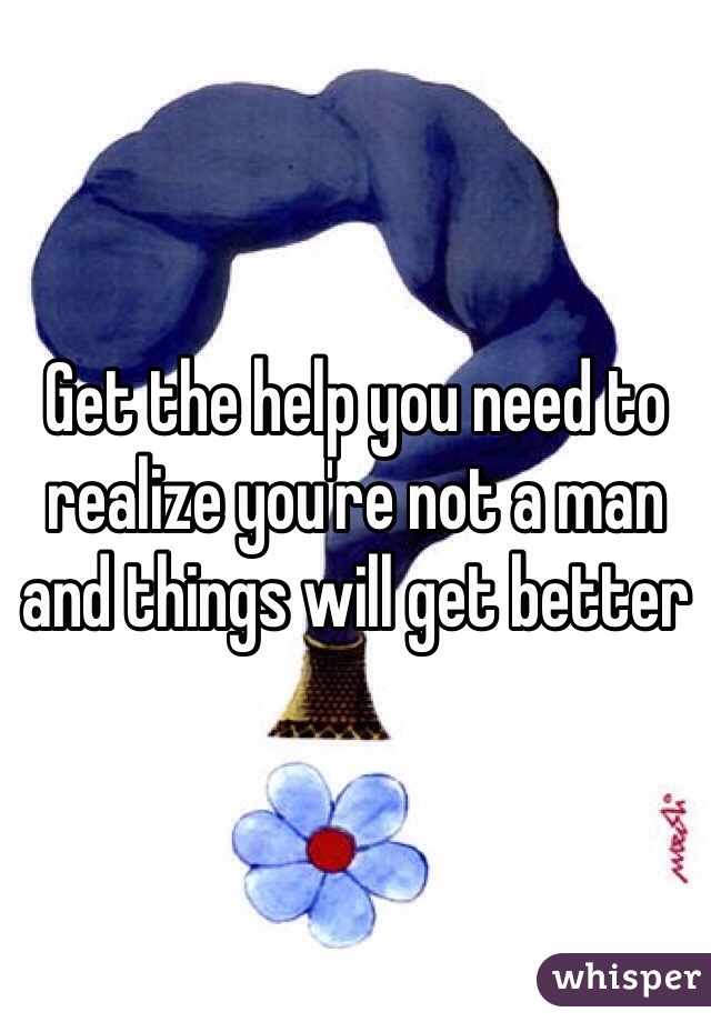 Get the help you need to realize you're not a man and things will get better 