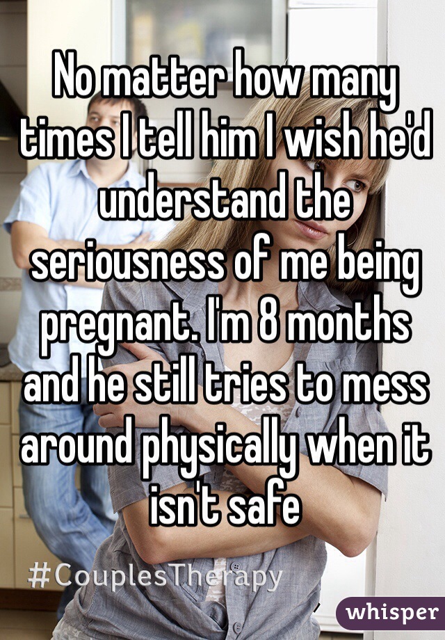 No matter how many times I tell him I wish he'd understand the seriousness of me being pregnant. I'm 8 months and he still tries to mess around physically when it isn't safe
