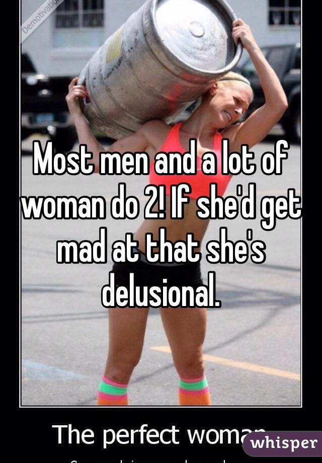 Most men and a lot of woman do 2! If she'd get mad at that she's delusional.