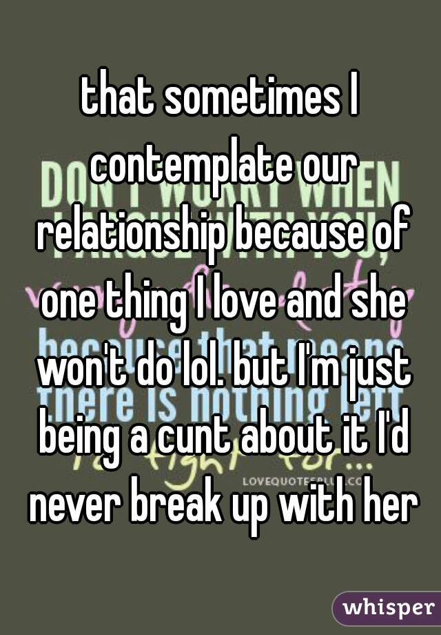 that sometimes I contemplate our relationship because of one thing I love and she won't do lol. but I'm just being a cunt about it I'd never break up with her