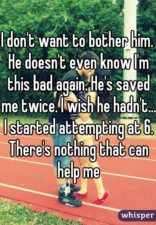 I don't want to bother him. He doesn't even know I'm this bad again. He's saved me twice. I wish he hadn't... I started attempting at 6. There's nothing that can help me