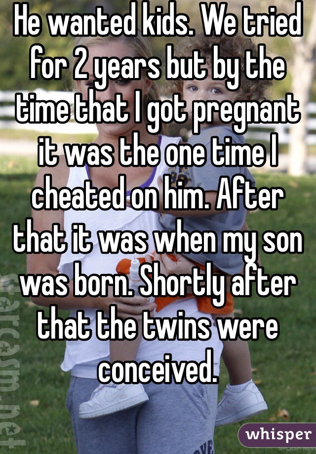 He wanted kids. We tried for 2 years but by the time that I got pregnant it was the one time I cheated on him. After that it was when my son was born. Shortly after that the twins were conceived. 