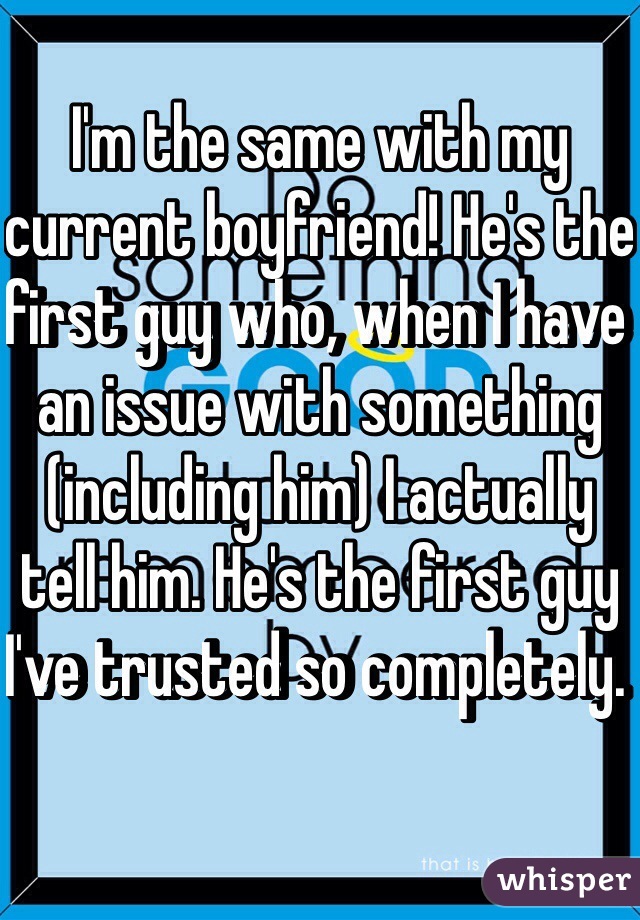 I'm the same with my current boyfriend! He's the first guy who, when I have an issue with something (including him) I actually tell him. He's the first guy I've trusted so completely. 