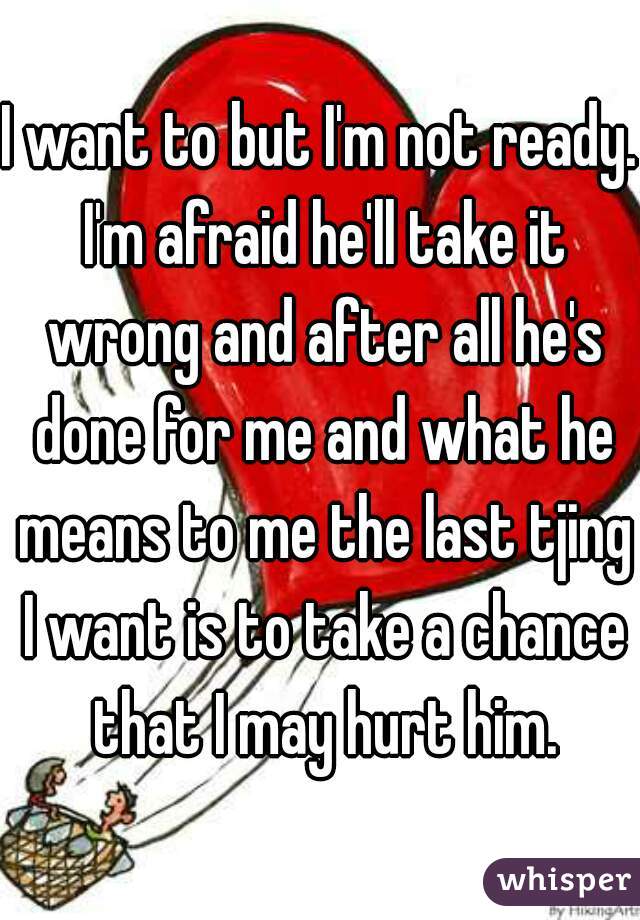 I want to but I'm not ready. I'm afraid he'll take it wrong and after all he's done for me and what he means to me the last tjing I want is to take a chance that I may hurt him.