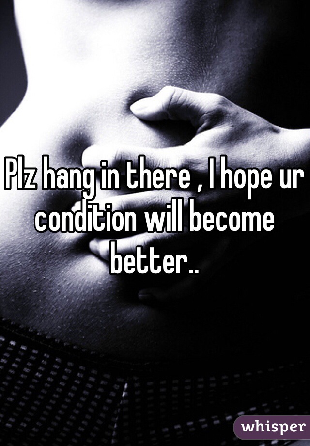 Plz hang in there , I hope ur condition will become better..