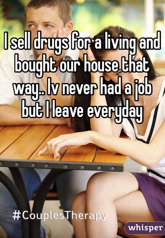 I sell drugs for a living and bought our house that way.. Iv never had a job but I leave everyday 