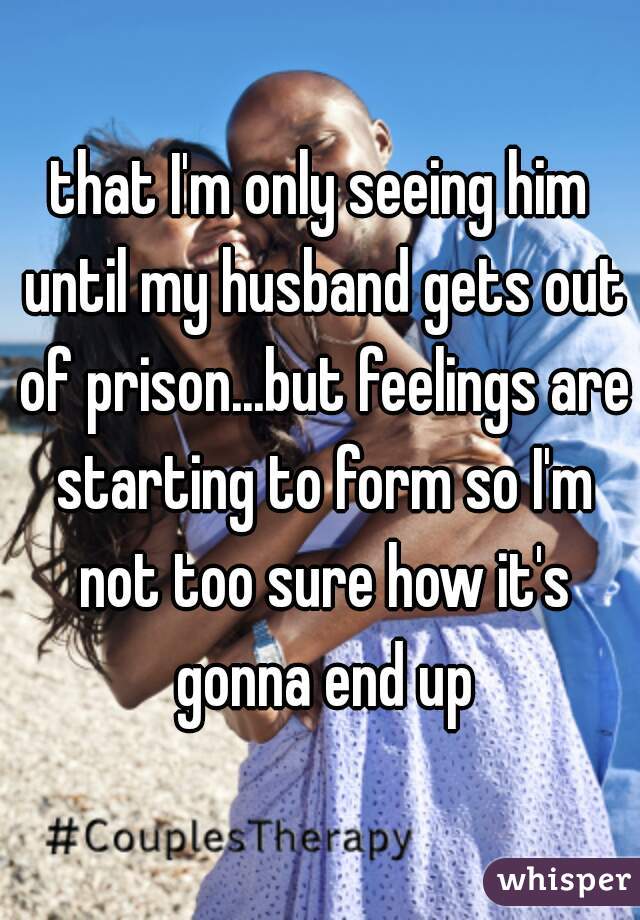 that I'm only seeing him until my husband gets out of prison...but feelings are starting to form so I'm not too sure how it's gonna end up