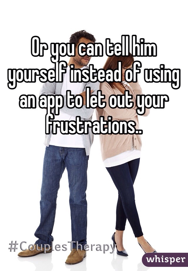 Or you can tell him yourself instead of using an app to let out your frustrations..