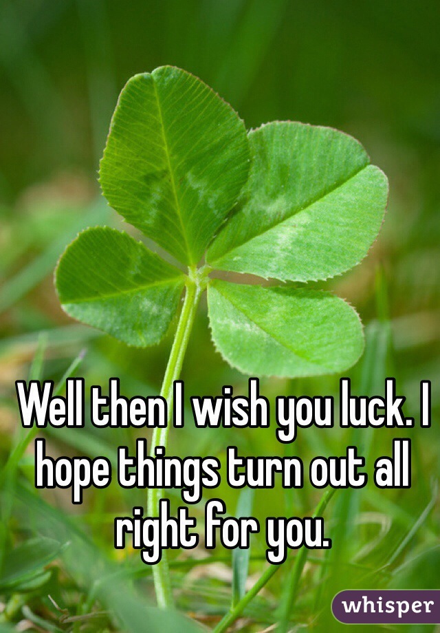 Well then I wish you luck. I hope things turn out all right for you.