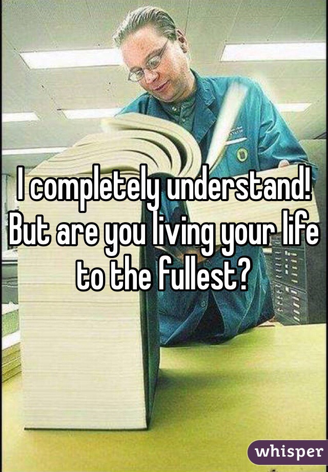 I completely understand! 
But are you living your life to the fullest? 