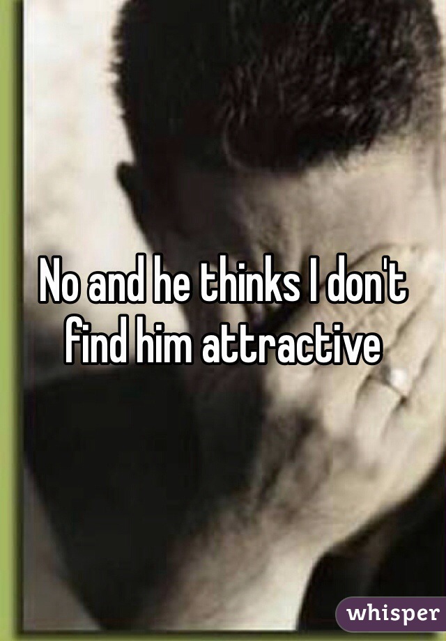 No and he thinks I don't find him attractive 