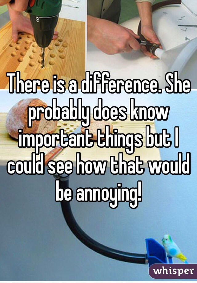 There is a difference. She probably does know important things but I could see how that would be annoying!