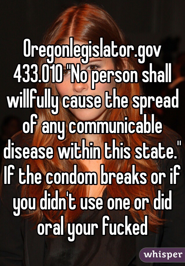 Oregonlegislator.gov 433.010 "No person shall willfully cause the spread of any communicable disease within this state." If the condom breaks or if you didn't use one or did oral your fucked