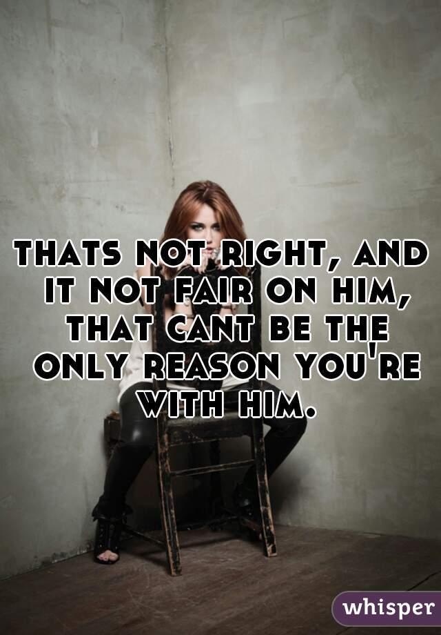 thats not right, and it not fair on him, that cant be the only reason you're with him.