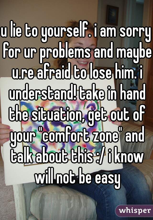 u lie to yourself. i am sorry for ur problems and maybe u.re afraid to lose him. i understand! take in hand the situation, get out of your "comfort zone" and talk about this :/ i know will not be easy